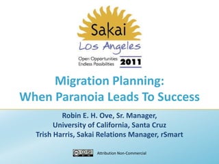 Migration Planning: When Paranoia Leads To Success Robin E. H. Ove, Sr. Manager,  University of California, Santa Cruz Trish Harris, Sakai Relations Manager, rSmart Attribution Non-Commercial 