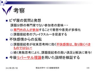 考察
   ピザ屋の質問と発想
    課題分野の専門家でない参加者の意味・・・
     専門外の人が参加することで着想や意見が多様化
     課題提起者のブレイクスルーを促進する

   不快感情からの反転
     課題提起者が収束思考時に抱く不快感情は、取り除くべき
      ものではない!
     続く発散思考により、課題提起者の高い満足と解決に寄与!

   今後リバーサル理論を用いた説明を検証する

2012年3月17日   明治大学サービス創新研究所     100
 