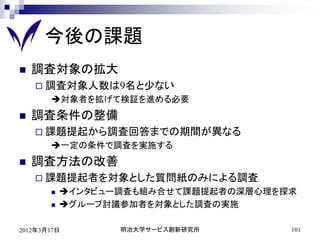 今後の課題
   調査対象の拡大
     調査対象人数は9名と少ない
       対象者を拡げて検証を進める必要
   調査条件の整備
     課題提起から調査回答までの期間が異なる
       一定の条件で調査を実施する
   調査方法の改善
     課題提起者を対象とした質問紙のみによる調査
          インタビュー調査も組み合せて課題提起者の深層心理を探求
          グループ討議参加者を対象とした調査の実施

2012年3月17日        明治大学サービス創新研究所       101
 