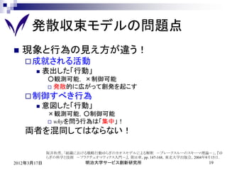 発散収束モデルの問題点
   現象と行為の見え方が違う！
     成就される活動
          表出した「行動」
             ○観測可能， ×制御可能
              発散的に広がって創発を起こす

     制御すべき行為
          意図した「行動」
             ×観測可能，○制御可能
              whyを問う行為は「集中」！

    両者を混同してはならない！

             阪井和男，「組織における戦略行動ゆらぎのカオスモデルによる解釈 －ブレークスルーのスキーマ理論－」，『ゆ
             らぎの科学と技術 －フラクチュオマティクス入門－』，第11章，pp. 147-168，東北大学出版会，2004年9月15日.
2012年3月17日                明治大学サービス創新研究所                               19
 