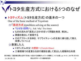 トヨタ生産方式における5つのなぜ
   トヨティズム（トヨタ生産方式）の基本の一つ
    One of the basic method of Toyotism
      「源流方式」(problem solving at the source)
          「なぜを5回問い」，Ask ‘why’ five times
          ものの流れの「源流」にさかのぼって問題を発見，解決し，
          課題を創出して実現する
          そのアプローチ自体を，サプライチェーンの全員に繰り返して教え，
           改善していくこと
     創案した人
          トヨティズムの父・大野耐一(Taiichi Ohno)
          工場現場での度重なる試行錯誤を通して見出した経験的な知恵
西口敏宏，『遠距離交際と近所づきあい（成功する組織ネットワーク戦略）』，NTT出版，pp. 89-95，2007年1月30日．
2012年3月17日           明治大学サービス創新研究所                        21
 