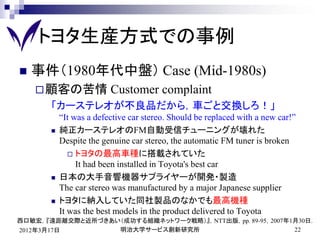 トヨタ生産方式での事例
   事件（1980年代中盤） Case (Mid-1980s)
     顧客の苦情              Customer complaint
       「カーステレオが不良品だから，車ごと交換しろ！」
           “It was a defective car stereo. Should be replaced with a new car!”
          純正カーステレオのFM自動受信チューニングが壊れた
           Despite the genuine car stereo, the automatic FM tuner is broken
               トヨタの最高車種に搭載されていた
                It had been installed in Toyota's best car
          日本の大手音響機器サプライヤーが開発・製造
           The car stereo was manufactured by a major Japanese supplier
          トヨタに納入していた同社製品のなかでも最高機種
           It was the best models in the product delivered to Toyota
西口敏宏，『遠距離交際と近所づきあい（成功する組織ネットワーク戦略）』，NTT出版，pp. 89-95，2007年1月30日．
2012年3月17日        明治大学サービス創新研究所                           22
 