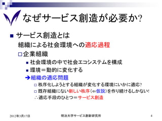 なぜサービス創造が必要か?
   サービス創造とは
    組織による社会環境への適応過程
     企業組織
        社会環境の中で社会エコシステムを構成
        環境＝動的に変化する

       組織の適応問題
              秩序化しようとする組織が変化する環境にいかに適応?
              既存組織にない新しい秩序（⇐仮説）を作り続けるしかない!

             ∴適応手段のひとつ＝サービス創造



2012年3月17日         明治大学サービス創新研究所              4
 