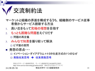 交流制約法
マーケットと組織の界面を構成するうち，組織側のサービス従事
   者側からサービス創新する方法
1. 高い志をもって究極の理想を目指す
2. もっとも困難な問題をえぐりだす
        問題の再定義
3.   みんなで知恵を振り絞って解決
        ピザ屋の質問
    発想の原点・・・
        イノベーション・ダイアグラム＋トヨタ生産方式の5つのなぜ
        発散収束思考  収束発散思考

         明治大学サービス創新研究所，サービス創新研究会10/28研究会報告
         http://www.service-innovating.jp/archives/624 （2011年11月22日アクセス）
2012年3月17日                           明治大学サービス創新研究所                         41
 