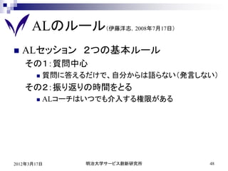 ALのルール（伊藤洋志，2008年7月17日）
   ALセッション ２つの基本ルール
    その１：質問中心
          質問に答えるだけで、自分からは語らない（発言しない）
    その２：振り返りの時間をとる
          ALコーチはいつでも介入する権限がある




2012年3月17日       明治大学サービス創新研究所     48
 