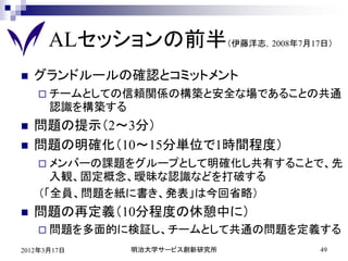 ALセッションの前半（伊藤洋志，2008年7月17日）
   グランドルールの確認とコミットメント
     チームとしての信頼関係の構築と安全な場であることの共通
      認識を構築する
   問題の提示（2～3分）
   問題の明確化（10～15分単位で1時間程度）
     メンバーの課題をグループとして明確化し共有することで、先
      入観、固定概念、曖昧な認識などを打破する
    （「全員、問題を紙に書き、発表」は今回省略）
   問題の再定義（10分程度の休憩中に）
     問題を多面的に検証し、チームとして共通の問題を定義する

2012年3月17日      明治大学サービス創新研究所   49
 