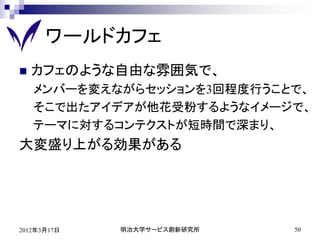 ワールドカフェ
   カフェのような自由な雰囲気で、
    メンバーを変えながらセッションを3回程度行うことで、
    そこで出たアイデアが他花受粉するようなイメージで、
    テーマに対するコンテクストが短時間で深まり、
大変盛り上がる効果がある




2012年3月17日   明治大学サービス創新研究所   50
 
