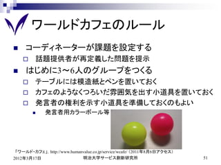 ワールドカフェのルール
    コーディネーターが課題を設定する
        話題提供者が再定義した問題を提示
    はじめに3～6人のグループをつくる
        テーブルには模造紙とペンを置いておく
        カフェのようなくつろいだ雰囲気を出す小道具を置いておく
        発言者の権利を示す小道具を準備しておくのもよい
            発言者用カラーボール等




 「ワールド・カフェ」，http://www.humanvalue.co.jp/service/wcafe/ （2011年8月6日アクセス）
2012年3月17日                  明治大学サービス創新研究所                                51
 
