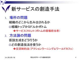 新サービスの創造手法
1.   場所の問題
     組織のどこから生み出されるか
      組織トップかミドルかボトム
       サービスフロント（ボトムの現場担当者）
2.   方法論の問題
     仮説生成をどう行うか
      どの創造技法を使うか
       交流制約法（アクションラーニング&ワールドカフェ）


2012年3月17日    明治大学サービス創新研究所         6
 