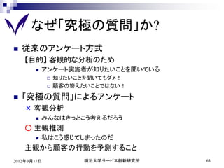 なぜ「究極の質問」か?
   従来のアンケート方式
    【目的】 客観的な分析のため
          アンケート実施者が知りたいことを聞いている
                知りたいことを聞いてもダメ！
                顧客の答えたいことではない！

   「究極の質問」によるアンケート
    × 客観分析
          みんなはきっとこう考えるだろう
    ○ 主観推測
          私はこう感じてしまったのだ
    主観から顧客の行動を予測すること
2012年3月17日             明治大学サービス創新研究所   63
 