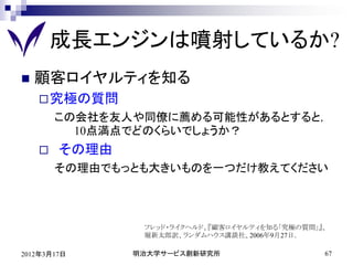 成長エンジンは噴射しているか?
   顧客ロイヤルティを知る
     究極の質問
        この会社を友人や同僚に薦める可能性があるとすると，
          10点満点でどのくらいでしょうか？
       その理由
        その理由でもっとも大きいものを一つだけ教えてください



                フレッド・ライクヘルド、『顧客ロイヤルティを知る「究極の質問」』、
                堀新太郎訳、ランダムハウス講談社、2006年9月27日．

2012年3月17日     明治大学サービス創新研究所                    67
 