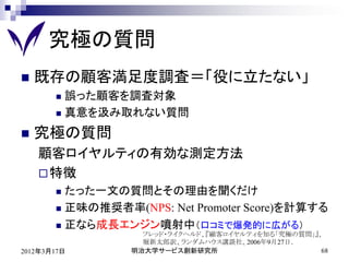 究極の質問
   既存の顧客満足度調査＝「役に立たない」
        誤った顧客を調査対象
        真意を汲み取れない質問

   究極の質問
    顧客ロイヤルティの有効な測定方法
     特徴
        たった一文の質問とその理由を聞くだけ
        正味の推奨者率(NPS: Net Promoter Score)を計算する

        正なら成長エンジン噴射中（口コミで爆発的に広がる）
                   フレッド・ライクヘルド、『顧客ロイヤルティを知る「究極の質問」』、
                   堀新太郎訳、ランダムハウス講談社、2006年9月27日．
2012年3月17日       明治大学サービス創新研究所                      68
 