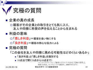 究極の質問
   企業の真の成長
     顧客がその企業との取引をとても気に入り、
      友人や同僚に称賛の声を伝えることから生まれる
   利益の意味
     「悪しき利益」＝顧客を食い物にする
     「良き利益」＝顧客の熱心な協力による

   究極の質問
    「この会社を友人や同僚に薦める可能性はどのくらいあるか」
          「良き利益」と「悪しき利益」を識別する
          10点法で聞く（0点から10点まで）
                     フレッド・ライクヘルド、『顧客ロイヤルティを知る「究極の質問」』、
                     堀新太郎訳、ランダムハウス講談社、2006年9月27日．
2012年3月17日         明治大学サービス創新研究所                      69
 