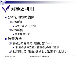 解釈と利用
   分布とNPSの関係
     NPSが正
          スケールフリー分布
     NPSが負
          中央集中分布
   改善方法
     「得点」の昇順で「理由」をソート
          「批判者」「中立者」「推奨者」の順に並ぶ
     「批判者」の「理由」を検討し改善すればよい
2012年3月17日       明治大学サービス創新研究所    75
 