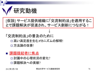 研究動機
[仮説] サービス提供組織に「交流制約法」を適用するこ
とで課題解決が促進され、サービス創新につながる！
              ↓
「交流制約法」の普及のために
     高い満足度を生むメカニズムの解明!
     方法論の改善!


   課題提起者に焦点
     討議中の心理状況の変化?
     課題解決への貢献?

2012年3月17日      明治大学サービス創新研究所   76
 