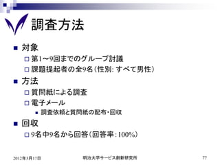 調査方法
   対象
     第1～9回までのグループ討議
     課題提起者の全9名（性別:      すべて男性）
   方法
     質問紙による調査
     電子メール
          調査依頼と質問紙の配布・回収
   回収
     9名中9名から回答（回答率：100%）


2012年3月17日        明治大学サービス創新研究所   77
 