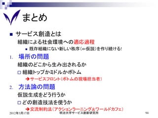 まとめ
    サービス創造とは
     組織による社会環境への適応過程
          既存組織にない新しい秩序（⇐仮説）を作り続ける!
1.   場所の問題
     組織のどこから生み出されるか
      組織トップかミドルかボトム
       サービスフロント（ボトムの現場担当者）
2.   方法論の問題
     仮説生成をどう行うか
      どの創造技法を使うか
       交流制約法（アクションラーニング&ワールドカフェ）
2012年3月17日        明治大学サービス創新研究所       94
 