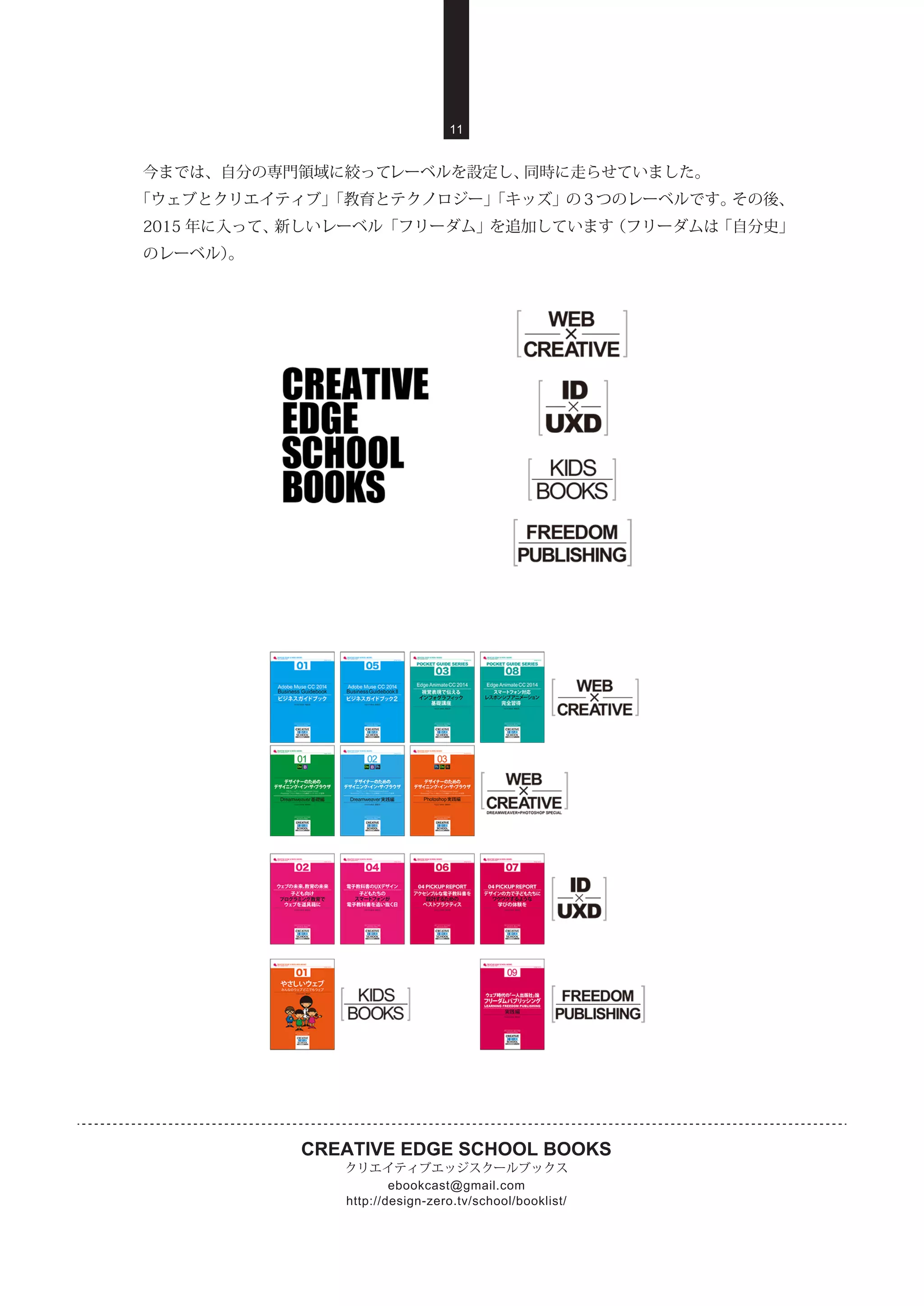 CREATIVE EDGE SCHOOL BOOKS
クリエイティブエッジスクールブックス
http://design-zero.tv/school/booklist/
ebookcast@gmail.com
11
今までは、自分の専門領域に絞ってレーベルを設定し、同時に走らせていました。
「ウェブとクリエイティブ」「教育とテクノロジー」「キッズ」の 3 つのレーベルです。その後、
2015 年に入って、新しいレーベル「フリーダム」を追加しています（フリーダムは「自分史」
のレーベル）。
 