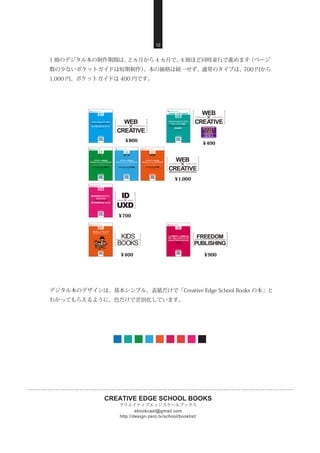 CREATIVE EDGE SCHOOL BOOKS
クリエイティブエッジスクールブックス
http://design-zero.tv/school/booklist/
ebookcast@gmail.com
12
1 冊のデジタル本の制作期間は、2 ヵ月から 4 ヵ月で、4 冊ほど同時並行で進めます（ページ
数の少ないポケットガイドは短期制作）。本の価格は統一せず、通常のタイプは、700 円から
1,000 円、ポケットガイドは 400 円です。
デジタル本のデザインは、基本シンプル、表紙だけで「Creative Edge School Books の本」と
わかってもらえるように、色だけで差別化しています。
 