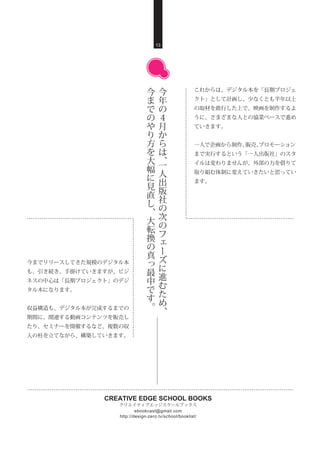 CREATIVE EDGE SCHOOL BOOKS
クリエイティブエッジスクールブックス
http://design-zero.tv/school/booklist/
ebookcast@gmail.com
これからは、デジタル本を「長期プロジェ
クト」として計画し、少なくとも半年以上
の取材を敢行した上で、映画を制作するよ
うに、さまざまな人との協業ベースで進め
ていきます。
一人で企画から制作、販売、プロモーション
まで実行するという「一人出版社」のスタ
イルは変わりませんが、外部の力を借りて
取り組む体制に変えていきたいと思ってい
ます。
13
今
年
の
４
月
か
ら
は
、
一
人
出
版
社
の
次
の
フ
ェ
ー
ズ
に
進
む
た
め
、
今
ま
で
の
や
り
方
を
大
幅
に
見
直
し
、
大
転
換
の
真
っ
最
中
で
す
。
今までリリースしてきた規模のデジタル本
も、引き続き、手掛けていきますが、ビジ
ネスの中心は「長期プロジェクト」のデジ
タル本になります。
収益構造も、デジタル本が完成するまでの
期間に、関連する動画コンテンツを販売し
たり、セミナーを開催するなど、複数の収
入の柱を立てながら、構築していきます。
 