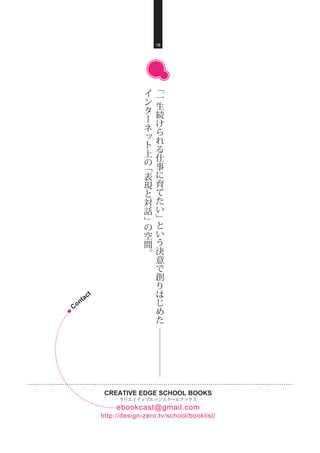 CREATIVE EDGE SCHOOL BOOKS
クリエイティブエッジスクールブックス
http://design-zero.tv/school/booklist/
ebookcast@gmail.com
18
﹁
一
生
続
け
ら
れ
る
仕
事
に
育
て
た
い
﹂
と
い
う
決
意
で
創
り
は
じ
め
た
イ
ン
タ
ー
ネ
ッ
ト
上
の
﹁
表
現
と
対
話
﹂
の
空
間
。
Contact
 
