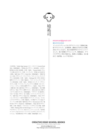 CREATIVE EDGE SCHOOL BOOKS
クリエイティブエッジスクールブックス
http://design-zero.tv/school/booklist/
ebookcast@gmail.com
境
祐
司
インストラクショナルデザイナーとして講座企画、
ID マネジメント、記事執筆、講演などを中心に活動。
2012 年 5 月より、電子出版専門のパブリッシャー
として、電子書籍のプランニング、情報設計、デリ
バリデザイン等を手掛ける。執筆した書籍は、50 冊
ほど（海外版、ムックを含む）。
主な著書に『Adobe Edge Animate スタートガイド CreativeCloud
対応』（技術評論社）、『HTML+CSS デザイン ¦ 基本原則、これだけ。
【HTML5 & CSS3 対応版】』（共著／ MdN）、『Amazon Kindle ダイレ
クト出版 完全ガイド』（共著／インプレス）、『HTML & CSS 逆引き
大事典』『速習 Web デザイン Flash CS6』（技術評論社）、『現場で役
立つ CSS3 デザインパーツライブラリ』『スマートフォン サイトデ
ザインの基本原則』（共著／ MdN）、『InDesign CS6 で作る EPUB 3
標準ガイドブック』（共著／翔泳社）、『スマートフォンサイトデザ
インの基本原則』（共著／ MdN）、『EPUB3 スタンダード・デザイン
ガイド』（共著／マイナビ）、『ウェブレイアウトの教科書 PC・スマー
トフォン・タブレット時代の標準デザイン 』（MdN）、『Web デザイ
ン基礎 改訂 3 版 ( 速習 Web デザイン ) 』（技術評論社）、『電子書籍
の作り方』『Web デザイン標準テキスト ―変化に流されない制作コ
ンセプトと基本スタイル』（技術評論社）、『デザイナーなら絶対知っ
ておくべき Web デザイン 50 の原則』（ソフトバンククリエイティ
ブ）、『速習 Web デザイン Flash CS4』（技術評論社）、『Web デザイ
ン & スタイルシート逆引き実践ガイドブック』（ソシム）、『3 行レ
シピブログデザイン』（共著 / 翔泳社）、『ネタ帳デラックス Flash テ
クニック』（共著 /MdN）『速習 Web デザイン Dreamweaver CS3』『速
習 Web デザイン FlashCS3』（技術評論社）、『Flash 逆引きデザイン
事典』（共著／翔泳社）、『スタイルシートデザインのネタ帳』（監修
／ MdN）、『Makinga Rule for Web Design』（ソーテック）、『CSS ビジュ
アルデザイン・メソッド』（毎日コミュニケーションズ）、『XHTML
マークアップ＆スタイルシートリフォームデザインガイドブック』
（ソシム）、『改訂新版 Web デザイン基礎』（技術評論社）など。
ebookcast@gmail.com
@commonstyle
 
