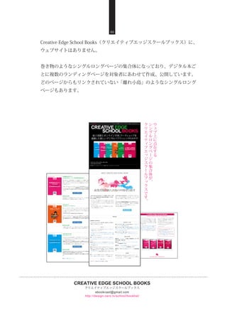 CREATIVE EDGE SCHOOL BOOKS
クリエイティブエッジスクールブックス
http://design-zero.tv/school/booklist/
ebookcast@gmail.com
Creative Edge School Books（クリエイティブエッジスクールブックス）に、
ウェブサイトはありません。
巻き物のようなシングルロングページの集合体になっており、デジタル本ご
とに複数のランディングページを対象者にあわせて作成、公開しています。
どのページからもリンクされていない「離れ小島」のようなシングルロング
ページもあります。
03
ウ
ェ
ブ
上
に
点
在
す
る
シ
ン
グ
ル
ロ
ン
グ
ペ
ー
ジ
の
集
合
体
が
、
ク
リ
エ
イ
テ
ィ
ブ
エ
ッ
ジ
ス
ク
ー
ル
ブ
ッ
ク
ス
で
す
。
 