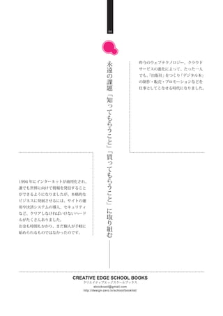 CREATIVE EDGE SCHOOL BOOKS
クリエイティブエッジスクールブックス
http://design-zero.tv/school/booklist/
ebookcast@gmail.com
昨今のウェブテクノロジー、クラウド
サービスの進化によって、たった一人
でも、「出版社」をつくり「デジタル本」
の制作・販売・プロモーションなどを
仕事としてこなせる時代になりました。
04
永
遠
の
課
題
﹁
知
っ
て
も
ら
う
こ
と
﹂
﹁
買
っ
て
も
ら
う
こ
と
﹂
に
取
り
組
む
1994 年にインターネットが商用化され、
誰でも世界に向けて情報を発信すること
ができるようになりましたが、本格的な
ビジネスに発展させるには、サイトの運
用や決済システムの導入、セキュリティ
など、クリアしなければいけないハード
ルがたくさんありました。
お金も時間もかかり、まだ個人が手軽に
始められるものではなかったのです。
 