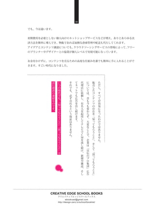 CREATIVE EDGE SCHOOL BOOKS
クリエイティブエッジスクールブックス
http://design-zero.tv/school/booklist/
ebookcast@gmail.com
05
でも、今は違います。
初期費用を必要としない個人向けのネットショップサービスなどが増え、ありとあらゆる決
済方法を簡単に導入でき、物販であれば面倒な倉庫管理や配送も代行してくれます。
アイデアとコンテンツ調達についても、クラウドソーシングサービスの登場によって、フリー
のプランナーやデザイナーとの協業が個人レベルで実現可能になっています。
お金をかけずに、コンテンツを売るための高度な仕組みを誰でも簡単に手に入れることがで
きます。すごい時代になりました。
た
だ
し
、
す
べ
て
が
容
易
に
な
っ
た
わ
け
で
は
あ
り
ま
せ
ん
。
販
売
し
た
コ
ン
テ
ン
ツ
の
存
在
を
﹁
知
っ
て
も
ら
う
こ
と
﹂
、
そ
し
て
﹁
買
っ
て
も
ら
う
こ
と
﹂
に
つ
い
て
は
、
昔
も
今
も
変
わ
ら
ず
、
大
変
な
こ
と
で
、
企
業
は
﹁
宣
伝
の
プ
ロ
集
団
﹂
広
告
代
理
店
に
依
頼
し
、
有
名
人
を
起
用
し
て
テ
レ
ビ
で
Ｃ
Ｍ
を
流
し
続
け
、
新
聞
や
雑
誌
、
そ
し
て
ネ
ッ
ト
で
も
広
告
を
出
し
続
け
ま
す
。
そ
れ
で
も
、
必
ず
売
れ
る
と
い
う
保
証
は
あ
り
ま
せ
ん
。
い
つ
の
時
代
で
も
、
﹁
知
っ
て
も
ら
う
こ
と
﹂
﹁
買
っ
て
も
ら
う
こ
と
﹂
は
試
行
錯
誤
の
連
続
な
の
で
す
。
 