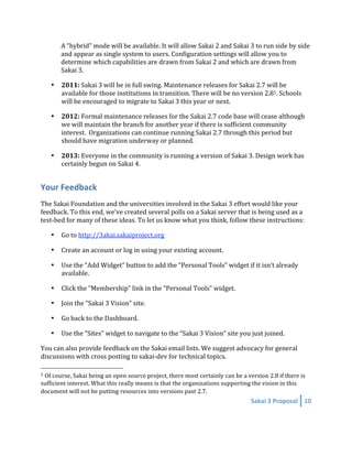 A “hybrid” mode will be available. It will allow Sakai 2 and Sakai 3 to run side by side 
        and appear as single system to users. Configuration settings will allow you to 
        determine which capabilities are drawn from Sakai 2 and which are drawn from 
        Sakai 3. 

    •   2011: Sakai 3 will be in full swing. Maintenance releases for Sakai 2.7 will be 
        available for those institutions in transition. There will be no version 2.81. Schools 
        will be encouraged to migrate to Sakai 3 this year or next. 

    •   2012: Formal maintenance releases for the Sakai 2.7 code base will cease although 
        we will maintain the branch for another year if there is sufficient community 
        interest.  Organizations can continue running Sakai 2.7 through this period but 
        should have migration underway or planned. 

    •   2013: Everyone in the community is running a version of Sakai 3. Design work has 
        certainly begun on Sakai 4. 


Your Feedback 
The Sakai Foundation and the universities involved in the Sakai 3 effort would like your 
feedback. To this end, we’ve created several polls on a Sakai server that is being used as a 
test‐bed for many of these ideas. To let us know what you think, follow these instructions: 

    •   Go to http://3akai.sakaiproject.org 

    •   Create an account or log in using your existing account. 

    •   Use the “Add Widget” button to add the “Personal Tools” widget if it isn’t already 
        available. 

    •   Click the “Membership” link in the “Personal Tools” widget.  

    •   Join the “Sakai 3 Vision” site. 

    •   Go back to the Dashboard. 

    •   Use the “Sites” widget to navigate to the “Sakai 3 Vision” site you just joined. 

You can also provide feedback on the Sakai email lists. We suggest advocacy for general 
discussions with cross posting to sakai‐dev for technical topics. 
                                                        
1 Of course, Sakai being an open source project, there most certainly can be a version 2.8 if there is 

sufficient interest. What this really means is that the organizations supporting the vision in this 
document will not be putting resources into versions past 2.7. 
                                                                                 Sakai 3 Proposal  10 
 
 