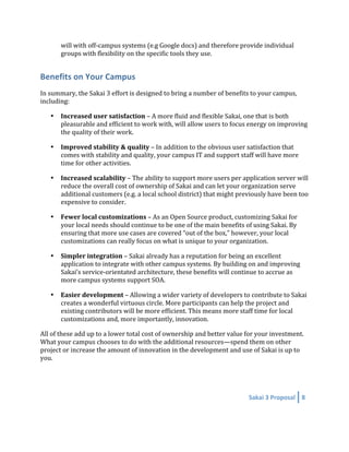 will with off‐campus systems (e.g Google docs) and therefore provide individual 
        groups with flexibility on the specific tools they use. 


Benefits on Your Campus 
In summary, the Sakai 3 effort is designed to bring a number of benefits to your campus, 
including: 

    •   Increased user satisfaction – A more fluid and flexible Sakai, one that is both 
        pleasurable and efficient to work with, will allow users to focus energy on improving 
        the quality of their work.   

    •   Improved stability & quality – In addition to the obvious user satisfaction that 
        comes with stability and quality, your campus IT and support staff will have more 
        time for other activities. 

    •   Increased scalability – The ability to support more users per application server will 
        reduce the overall cost of ownership of Sakai and can let your organization serve 
        additional customers (e.g. a local school district) that might previously have been too 
        expensive to consider. 

    •   Fewer local customizations – As an Open Source product, customizing Sakai for 
        your local needs should continue to be one of the main benefits of using Sakai. By 
        ensuring that more use cases are covered “out of the box,” however, your local 
        customizations can really focus on what is unique to your organization. 

    •   Simpler integration – Sakai already has a reputation for being an excellent 
        application to integrate with other campus systems. By building on and improving 
        Sakai’s service‐orientated architecture, these benefits will continue to accrue as 
        more campus systems support SOA. 

    •   Easier development – Allowing a wider variety of developers to contribute to Sakai 
        creates a wonderful virtuous circle. More participants can help the project and 
        existing contributors will be more efficient. This means more staff time for local 
        customizations and, more importantly, innovation.  

All of these add up to a lower total cost of ownership and better value for your investment. 
What your campus chooses to do with the additional resources—spend them on other 
project or increase the amount of innovation in the development and use of Sakai is up to 
you.  




                                                                          Sakai 3 Proposal  8 
 
 