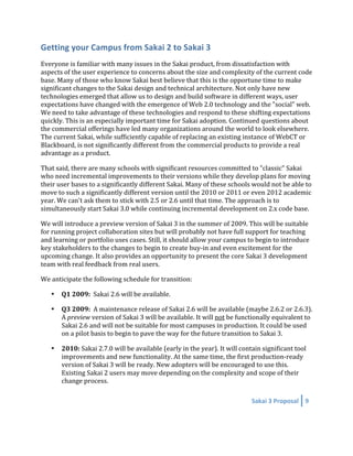 Getting your Campus from Sakai 2 to Sakai 3 
Everyone is familiar with many issues in the Sakai product, from dissatisfaction with 
aspects of the user experience to concerns about the size and complexity of the current code 
base. Many of those who know Sakai best believe that this is the opportune time to make 
significant changes to the Sakai design and technical architecture. Not only have new 
technologies emerged that allow us to design and build software in different ways, user 
expectations have changed with the emergence of Web 2.0 technology and the "social" web. 
We need to take advantage of these technologies and respond to these shifting expectations 
quickly. This is an especially important time for Sakai adoption. Continued questions about 
the commercial offerings have led many organizations around the world to look elsewhere. 
The current Sakai, while sufficiently capable of replacing an existing instance of WebCT or 
Blackboard, is not significantly different from the commercial products to provide a real 
advantage as a product. 

That said, there are many schools with significant resources committed to "classic" Sakai 
who need incremental improvements to their versions while they develop plans for moving 
their user bases to a significantly different Sakai. Many of these schools would not be able to 
move to such a significantly different version until the 2010 or 2011 or even 2012 academic 
year. We can't ask them to stick with 2.5 or 2.6 until that time. The approach is to 
simultaneously start Sakai 3.0 while continuing incremental development on 2.x code base.  

We will introduce a preview version of Sakai 3 in the summer of 2009. This will be suitable 
for running project collaboration sites but will probably not have full support for teaching 
and learning or portfolio uses cases. Still, it should allow your campus to begin to introduce 
key stakeholders to the changes to begin to create buy‐in and even excitement for the 
upcoming change. It also provides an opportunity to present the core Sakai 3 development 
team with real feedback from real users. 

We anticipate the following schedule for transition: 

    •   Q1 2009:  Sakai 2.6 will be available.  

    •   Q3 2009:  A maintenance release of Sakai 2.6 will be available (maybe 2.6.2 or 2.6.3). 
        A preview version of Sakai 3 will be available. It will not be functionally equivalent to 
        Sakai 2.6 and will not be suitable for most campuses in production. It could be used 
        on a pilot basis to begin to pave the way for the future transition to Sakai 3. 

    •   2010: Sakai 2.7.0 will be available (early in the year). It will contain significant tool 
        improvements and new functionality. At the same time, the first production‐ready 
        version of Sakai 3 will be ready. New adopters will be encouraged to use this.  
        Existing Sakai 2 users may move depending on the complexity and scope of their 
        change process.  

                                                                             Sakai 3 Proposal  9 
 
 