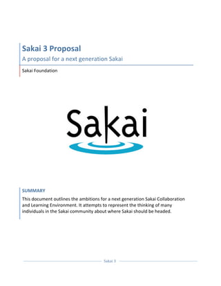  



Sakai 3 Proposal 
A proposal for a next generation Sakai 
Sakai Foundation 




SUMMARY 
This document outlines the ambitions for a next generation Sakai Collaboration 
and Learning Environment. It attempts to represent the thinking of many 
individuals in the Sakai community about where Sakai should be headed. 




  
                                                    
                                       Sakai 3  
                                                    
 