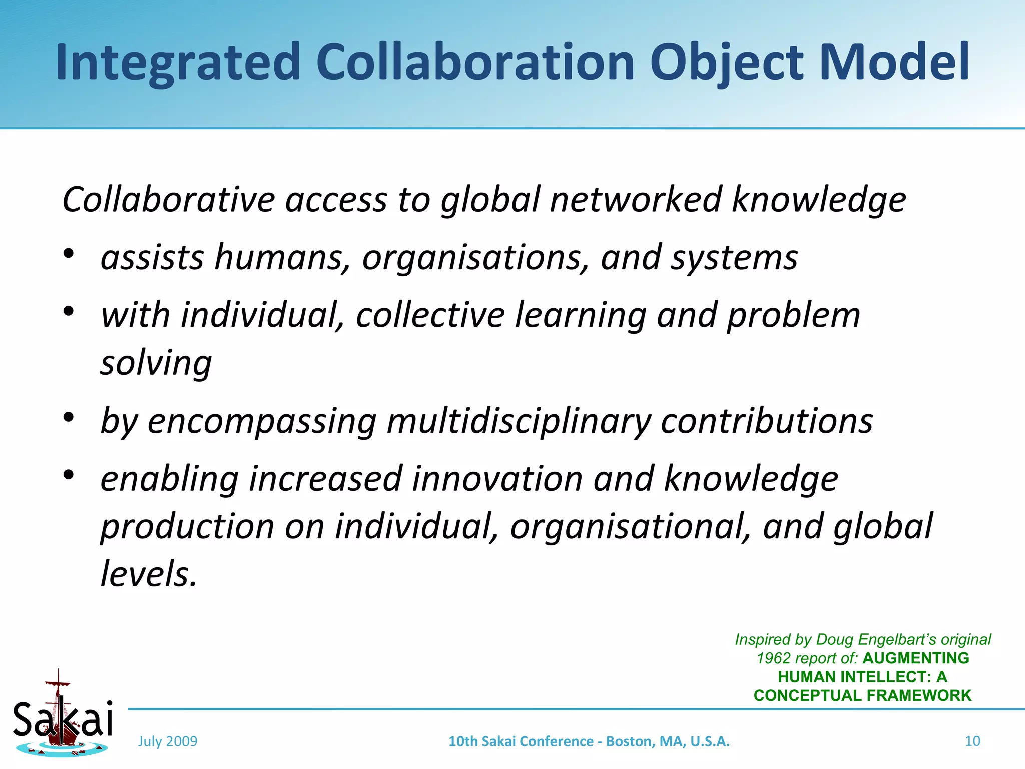 Integrated Collaboration Object Model

Collaborative access to global networked knowledge
• assists humans, organisations, and systems
• with individual, collective learning and problem
  solving
• by encompassing multidisciplinary contributions
• enabling increased innovation and knowledge
  production on individual, organisational, and global
  levels.
                                                                    Inspired by Doug Engelbart’s original
                                                                       1962 report of: AUGMENTING
                                                                           HUMAN INTELLECT: A
                                                                       CONCEPTUAL FRAMEWORK

    July 2009          10th Sakai Conference - Boston, MA, U.S.A.                                    10
 