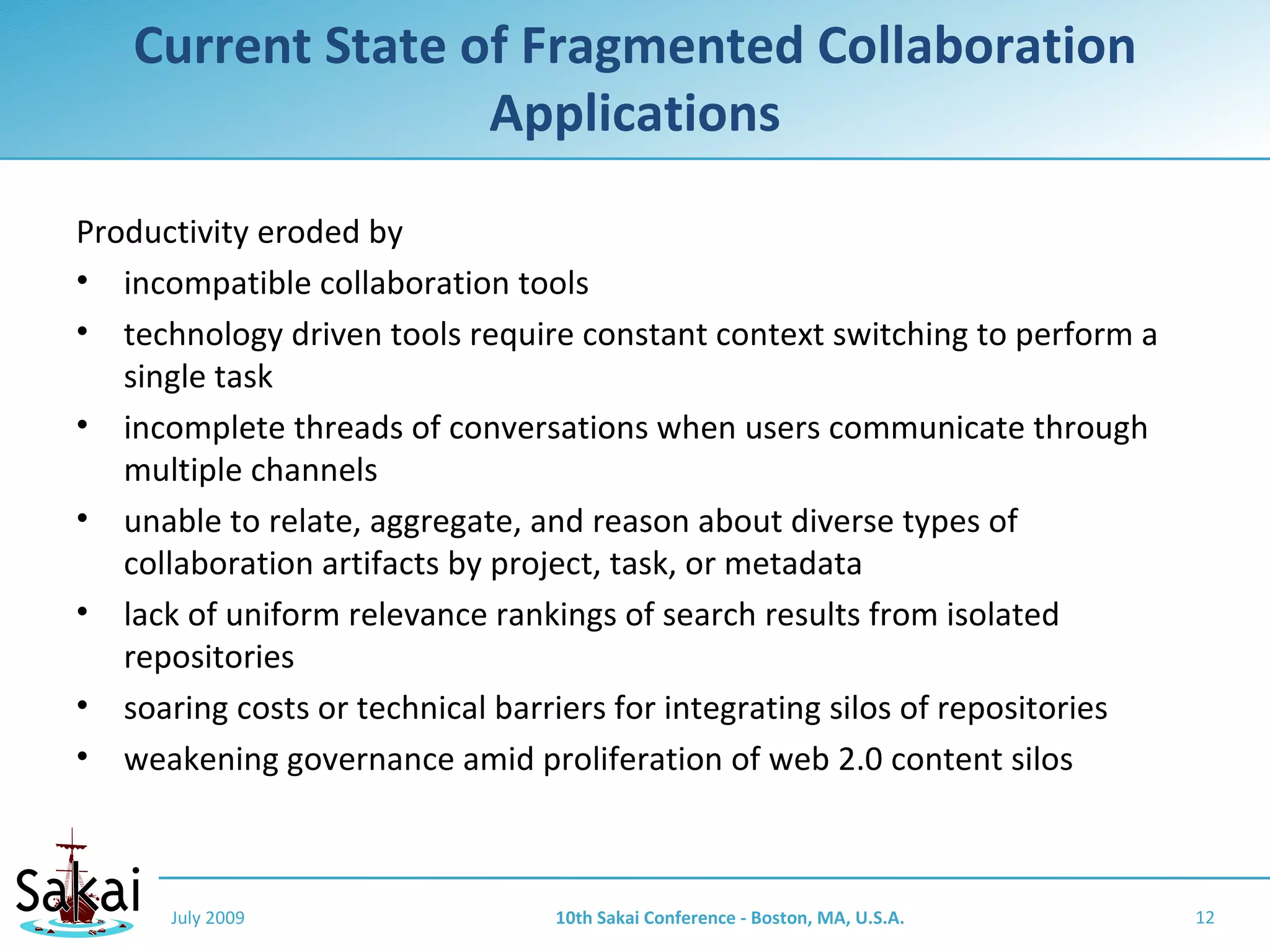 Current State of Fragmented Collaboration
                  Applications
Productivity eroded by
• incompatible collaboration tools
• technology driven tools require constant context switching to perform a
   single task
• incomplete threads of conversations when users communicate through
   multiple channels
• unable to relate, aggregate, and reason about diverse types of
   collaboration artifacts by project, task, or metadata
• lack of uniform relevance rankings of search results from isolated
   repositories
• soaring costs or technical barriers for integrating silos of repositories
• weakening governance amid proliferation of web 2.0 content silos



      July 2009                  10th Sakai Conference - Boston, MA, U.S.A.   12
 