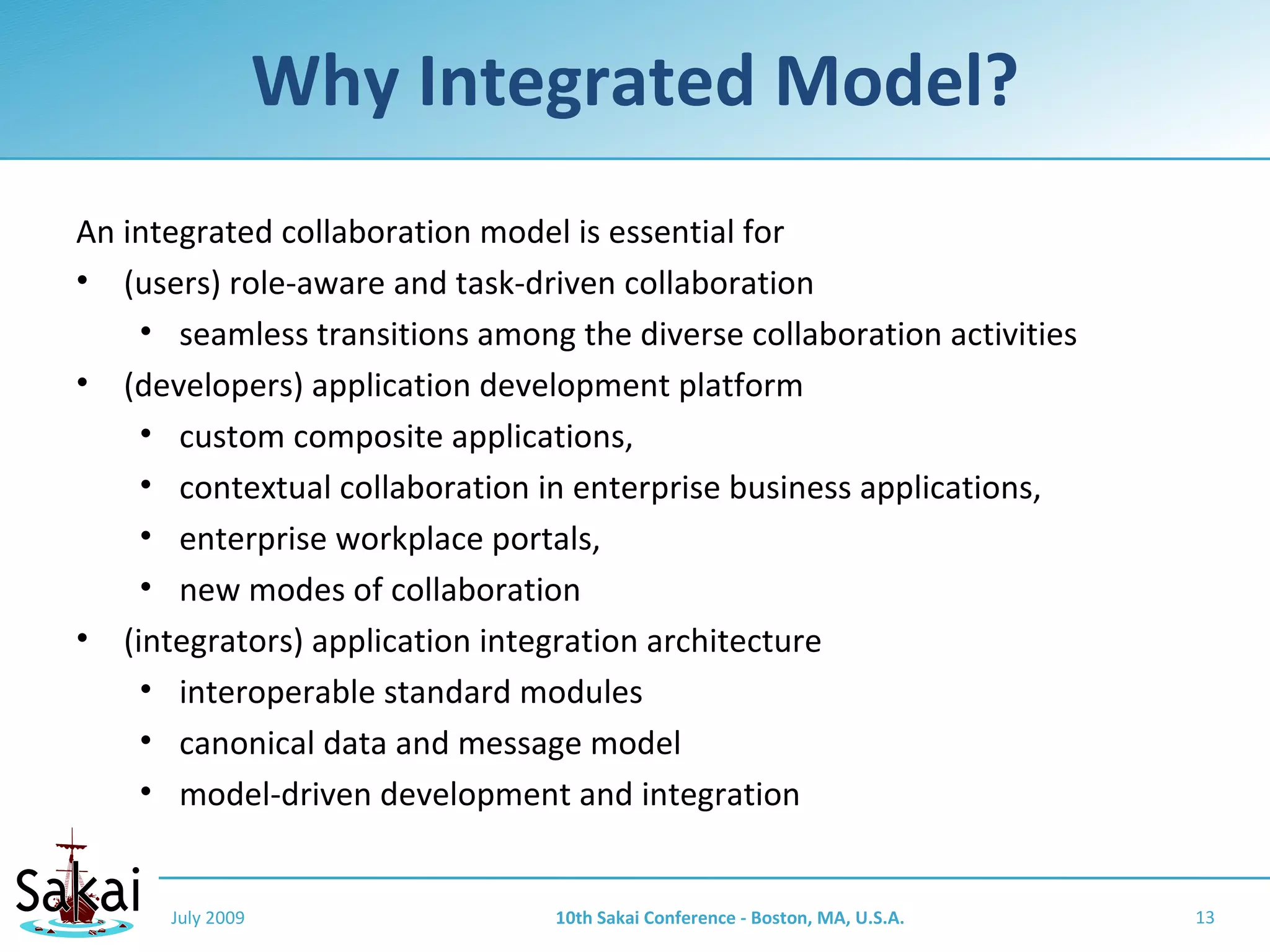 Why Integrated Model?
An integrated collaboration model is essential for
• (users) role-aware and task-driven collaboration
    • seamless transitions among the diverse collaboration activities
• (developers) application development platform
    • custom composite applications,
    • contextual collaboration in enterprise business applications,
    • enterprise workplace portals,
    • new modes of collaboration
• (integrators) application integration architecture
    • interoperable standard modules
    • canonical data and message model
    • model-driven development and integration


      July 2009                  10th Sakai Conference - Boston, MA, U.S.A.   13
 