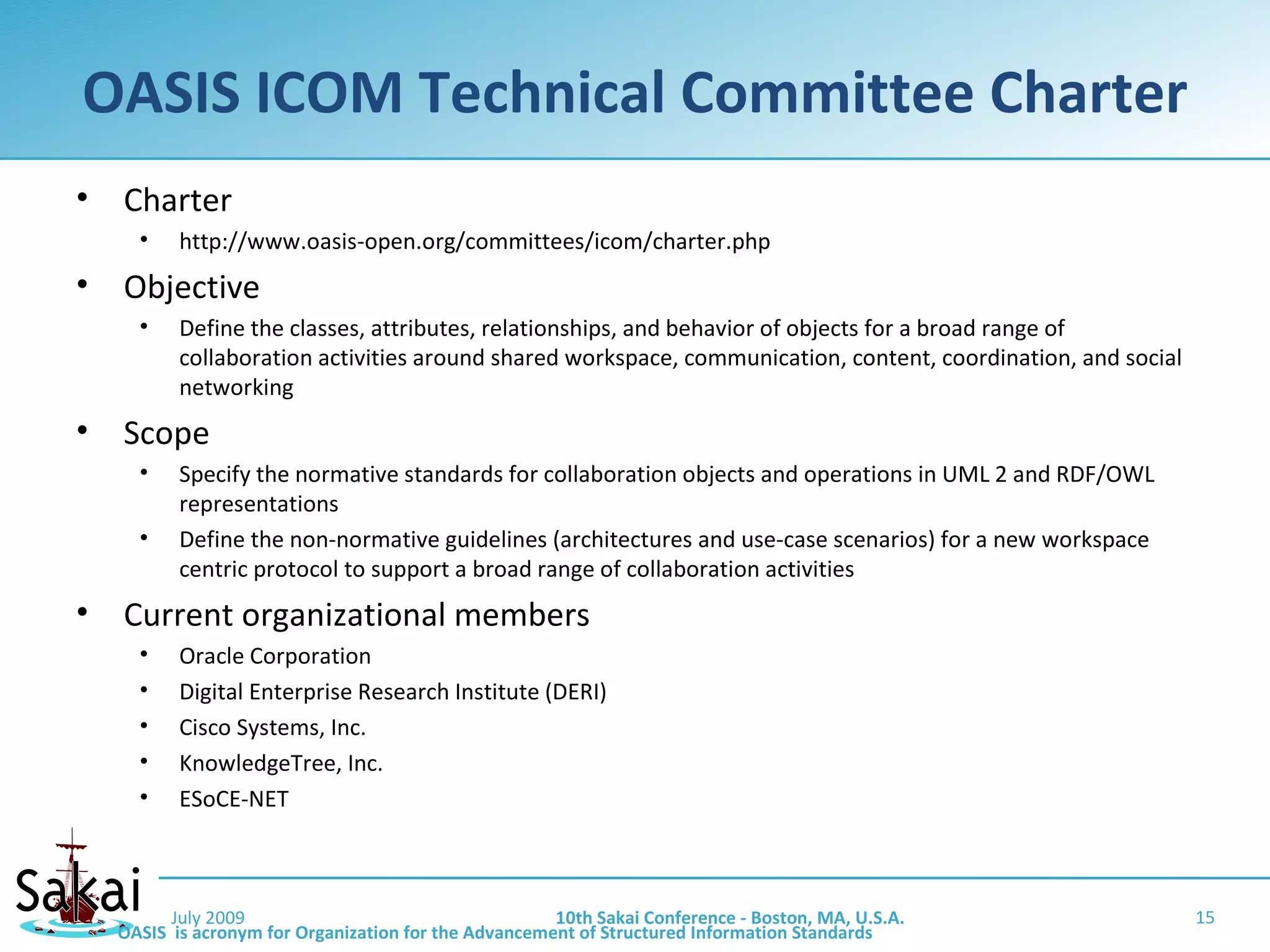OASIS ICOM Technical Committee Charter
•   Charter
      •    http://www.oasis-open.org/committees/icom/charter.php
•   Objective
      •    Define the classes, attributes, relationships, and behavior of objects for a broad range of
           collaboration activities around shared workspace, communication, content, coordination, and social
           networking
•   Scope
      •    Specify the normative standards for collaboration objects and operations in UML 2 and RDF/OWL
           representations
      •    Define the non-normative guidelines (architectures and use-case scenarios) for a new workspace
           centric protocol to support a broad range of collaboration activities
•   Current organizational members
      •    Oracle Corporation
      •    Digital Enterprise Research Institute (DERI)
      •    Cisco Systems, Inc.
      •    KnowledgeTree, Inc.
      •    ESoCE-NET



          July 2009                                    10th Sakai Conference - Boston, MA, U.S.A.               15
    OASIS is acronym for Organization for the Advancement of Structured Information Standards
 