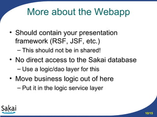 More about the Webapp Should contain your presentation framework (RSF, JSF, etc.) This should not be in shared! No direct access to the Sakai database Use a logic/dao layer for this Move business logic out of here Put it in the logic service layer 