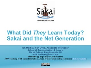 What Did They Learn Today?
  Sakai and the Net Generation
                   Dr. Mark A. Van Dyke, Associate Professor
                        School of Communication & the Arts
                          Marist College, Poughkeepsie, NY
                             mark.vandyke@marist.edu
                        Viewable @ http://tinyurl.com/mndz3z
2009 Teaching With Sakai Innovation Award Winner (Honorable Mention) (Click for details)
 