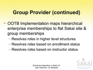 Group Provider (continued) OOTB Implementation maps hierarchical enterprise memberships to flat Sakai site & group memberships Resolves roles in higher level structures Resolves roles based on enrollment status Resolves roles based on instructor status Enterprise Integration in Sakai 2.4 Josh Holtzman, UC Berkeley 