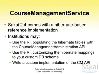 CourseManagementService Sakai 2.4 comes with a hibernate-based reference implementation Institutions may: Use the RI, populating the hibernate tables with the CourseManagementAdministration API Use the RI, customizing the hibernate mappings to your custom DB schema Write a custom implementation of the CM API Enterprise Integration in Sakai 2.4 Josh Holtzman, UC Berkeley 