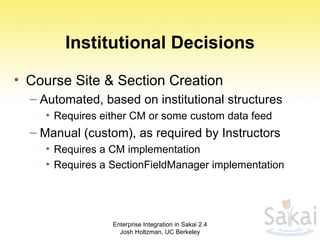 Institutional Decisions Course Site & Section Creation Automated, based on institutional structures Requires either CM or some custom data feed Manual (custom), as required by Instructors Requires a CM implementation Requires a SectionFieldManager implementation Enterprise Integration in Sakai 2.4 Josh Holtzman, UC Berkeley 
