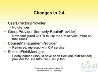 Changes in 2.4 UserDirectoryProvider No changes GroupProvider (formerly RealmProvider) Now configured OOTB to use the CM service (more on that soon) CourseManagementProvider Removed, replaced with CM service SectionFieldManager Poorly named (should have been SectionFieldProvider) provider for Site Info / WS Setup tool Enterprise Integration in Sakai 2.4 Josh Holtzman, UC Berkeley 