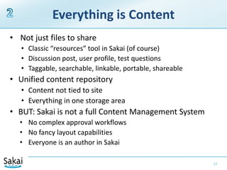 Everything is Content Not just files to shareClassic “resources” tool in Sakai (of course)Discussion post, user profile, test questionsTaggable, searchable, linkable, portable, shareableUnified content repositoryContent not tied to siteEverything in one storage areaBUT: Sakai is not a full Content Management SystemNo complex approval workflowsNo fancy layout capabilitiesEveryone is an author in Sakai122