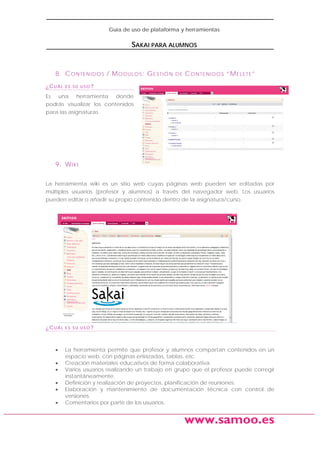 Guía de uso de plataforma y herramientas

SAKAI PARA ALUMNOS

8. C O N TE N I D O S / M O D UL O S : G E S T I Ó N
¿CUÁL

DE

C O N TE N I D O S “M E L E TE ”

ES SU USO?

Es una herramienta donde
podrás visualizar los contenidos
para las asignaturas.

9. W I K I
La herramienta wiki es un sitio web cuyas páginas web pueden ser editadas por
múltiples usuarios (profesor y alumnos) a través del navegador web. Los usuarios
pueden editar o añadir su propio contenido dentro de la asignatura/curso.

¿CUÁL

•
•
•
•
•
•

ES SU USO?

La herramienta permite que profesor y alumnos compartan contenidos en un
espacio web, con páginas enlazadas, tablas, etc.
Creación materiales educativos de forma colaborativa.
Varios usuarios realizando un trabajo en grupo que el profesor puede corregir
instantáneamente.
Definición y realización de proyectos, planificación de reuniones.
Elaboración y mantenimiento de documentación técnica con control de
versiones.
Comentarios por parte de los usuarios.

www.samoo.es

 