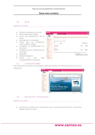 Guía de uso de plataforma y herramientas

SAKAI PARA ALUMNOS

10.
¿CUÁL

•
•
•
•
•
•
•
•
•
•

BLOG

ES SU USO?

Postear materiales y recursos.
Otear discusiones online.
Crear una publicación de la
clase.
Reemplazar su newsletter.
Hacer que sus estudiantes
creen y utilicen blogs.
Compartir su planificación de
las clases.
Integrar recursos multimedia de
todo tipo.
Organizar.
Recibir feedback.
Crear
un
sitio
web
completamente funcional.

11.

C O N TE N I D O W E B

Esta herramienta enlaza a una página web que pueda ser interesante para el curso o
asignatura.

12.
¿CUÁL

•

E N C UE S TA S / V O TA C I O N E S

ES SU USO?

Encuestas o sondeos que el profesor hace sus alumnos para hacer votaciones
rápidas sobre un tema.

www.samoo.es

 