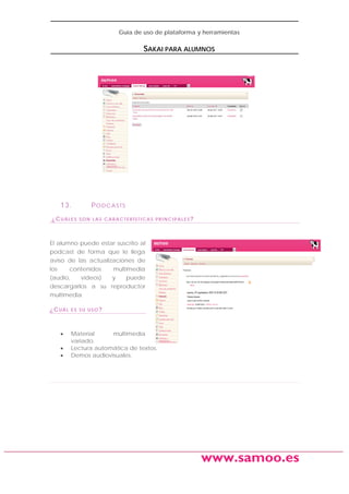Guía de uso de plataforma y herramientas

SAKAI PARA ALUMNOS

13.
¿CUÁLES

P O D C A S TS
SON LAS CARACTERÍSTICAS PRINCIPALES?

El alumno puede estar suscrito al
podcast de forma que le llega
aviso de las actualizaciones de
los
contenidos
multimedia
(audio,
videos)
y
puede
descargarlos a su reproductor
multimedia
¿CUÁL

•
•
•

ES SU USO?

Material
multimedia
variado.
Lectura automática de textos.
Demos audiovisuales.

www.samoo.es

 