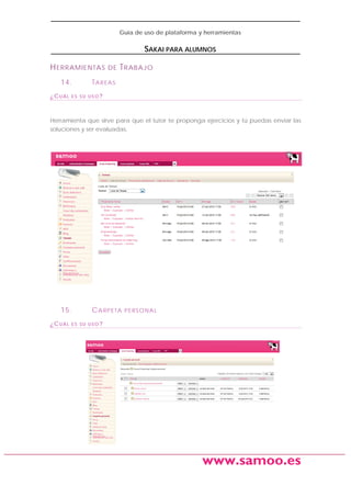 Guía de uso de plataforma y herramientas

SAKAI PARA ALUMNOS
H ERRAMIENTAS
14.
¿CUÁL

DE

T RABAJO

TAREAS

ES SU USO?

Herramienta que sirve para que el tutor te proponga ejercicios y tú puedas enviar las
soluciones y ser evaluadas.

15.
¿CUÁL

C A R P E TA

PERSONAL

ES SU USO?

www.samoo.es

 
