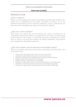 Guía de uso de plataforma y herramientas

SAKAI PARA ALUMNOS

I NTRODUCCIÓN
¿Q UÉ

ES

S AKAI ?

Sakai es un LMS avalado por las mejores universidades del mundo (MIT, Stanford, Yale,
Oxford, etc.) y respaldada por una amplia comunidad de expertos. Al ser una
plataforma Open Source está en constante ampliación y mejora, cubriendo de esta
forma las nuevas necesidades que surgen en el mundo del e-learning.

¿Q UÉ

NOS OFRECE

S AKAI ?

Sakai ofrece una extensa lista de herramientas que cubren la totalidad de las
necesidades de formación on-line de una organización. Este abanico de herramientas
permite darle uso como apoyo a la formación presencial, semipresencial y on-line
pura, así como su uso para crear espacios de trabajo colaborativo, muy prácticos
para investigación o desarrollo de proyectos.

¿Q UÉ

NOS PERMITE HACER NUESTR A PL ATAFORMA SAKAI ?

Sakai es un completo entorno para la enseñanza y aprendizaje, que nos permite, entre
otras muchas cosas:
•
•
•
•
•
•
•
•

Tener un sitio web para cada curso con un acceso único.
Visualizar las guías didácticas y leer los anuncios del curso.
Mantener una agenda actualizada para cada una de las materias.
Realizar pruebas de evaluación o encuestas.
Realizar trabajos colaborativos o individuales.
Participar en discusiones en foros y otras herramientas de comunicación.
Visualizar contenidos basados en las nuevas tecnologías educativas.
Participar en blogs, wikis, recibir podcasts y otros recursos multimedia.

www.samoo.es

 