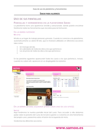 Guía de uso de plataforma y herramientas

SAKAI PARA ALUMNOS

U SO DE SUS PANTALLAS
P ANTALLAS

Y HERRAMIENTAS EN L A PL ATAFORMA

S AKAI :

La plataforma tiene una apariencia sencilla y estructurada, donde podrás encontrar
fácilmente todas las herramientas que necesites para la formación:

EN
MI

L A B A R R A S UP E R IO R :
SITIO

Mi sitio es un lugar de trabajo personal y privado. Cuando te conectes a la plataforma,
automáticamente se abrirá Mi sitio, que le mostrará utilidades en diferentes secciones
tales como:
•
•
•
•

Un mensaje del día.
Un calendario de todos los sitios a los que pertenece.
Los anuncios de todos los sitios a los que pertenece.
…

En las pestañas siguientes aparecerán todos los cursos a los que pertenece, incluso,
cuando no caben ahí, aparecen en un desplegable los restantes.

EN

L A B A R R A L A TE R A L I Z Q UI E R D A

( P A RA

CA D A UN O D E L O S S I TI O S ):

INICIO
Aquí tendremos la nuestra pantalla inicial del curso. Para acceder a ella debemos
pulsar sobre la pestaña del curso de la barra superior o si estamos en otra herramienta
del propio curso, pulsaremos sobre el botón de la izquierda de inicio.
Tendremos las diferentes secciones:

www.samoo.es

 